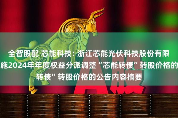 全智股配 芯能科技: 浙江芯能光伏科技股份有限公司关于因实施2024年年度权益分派调整“芯能转债”转股价格的公告内容摘要