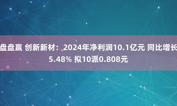 盘盘赢 创新新材：2024年净利润10.1亿元 同比增长5.48% 拟10派0.808元