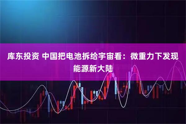 库东投资 中国把电池拆给宇宙看：微重力下发现能源新大陆