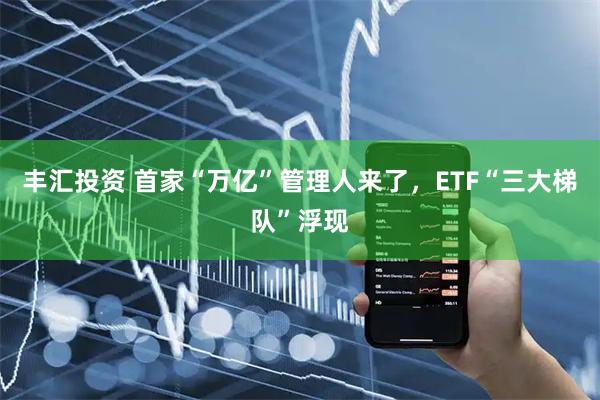 丰汇投资 首家“万亿”管理人来了，ETF“三大梯队”浮现