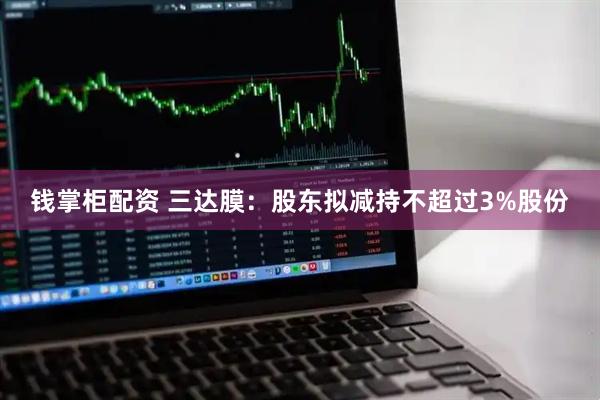 钱掌柜配资 三达膜：股东拟减持不超过3%股份