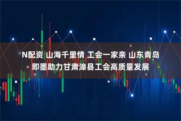 N配资 山海千里情 工会一家亲 山东青岛即墨助力甘肃漳县工会高质量发展
