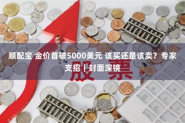 顺配宝 金价首破5000美元 该买还是该卖？专家支招｜封面深镜