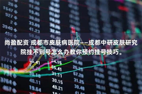 尚盈配资 成都市皮肤病医院——成都中研皮肤研究院挂不到号怎么办教你预约挂号技巧。