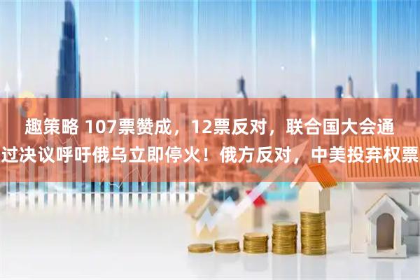 趣策略 107票赞成，12票反对，联合国大会通过决议呼吁俄乌立即停火！俄方反对，中美投弃权票