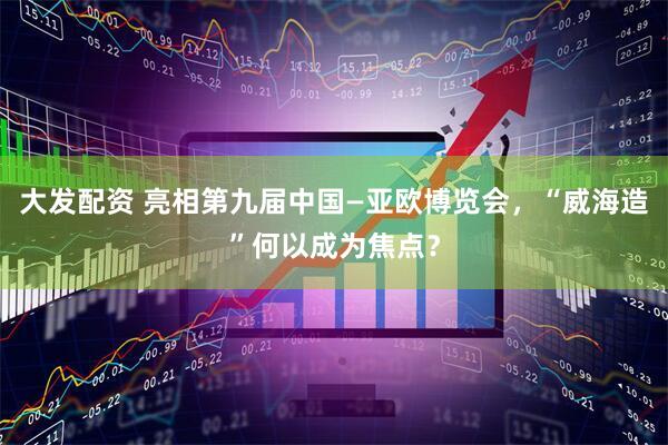 大发配资 亮相第九届中国—亚欧博览会，“威海造”何以成为焦点？